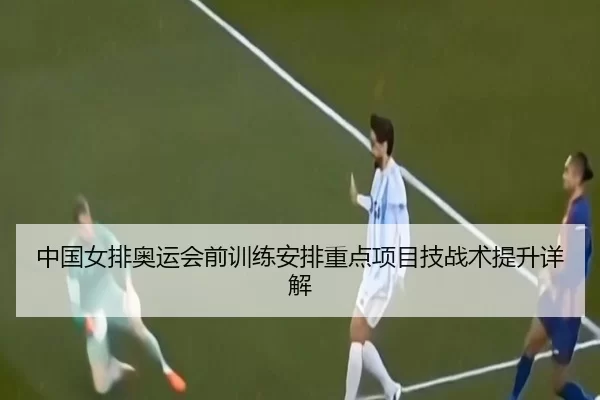 中国女排奥运会前训练安排重点项目技战术提升详解